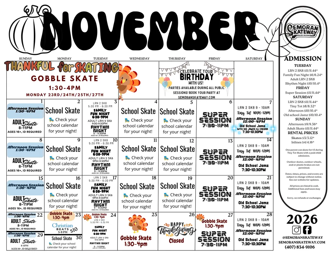 Semoran Skateway November 2026 calendar. Sundays: Afternoon Session 1:30 to 4pm and Adult Skate 8 to 11pm, 16 and over with ID. Mondays, Wednesdays and Thursdays: School Skate, check your school calendar for your night. Tuesdays: LRN 2 SK8 5:30 to 6:30pm, Family Fun Night 6:30 to 9pm, Adult LRN 2 SK8 9 to 9:30pm, Rhythm Night 9 to 11:30pm, 16 and over with ID. Fridays: Super Session 7:30 to 11pm. Saturdays: LRN 2 SK8 9 to 10am, Tiny Tot 10am to 12pm, Afternoon Session 12 to 4pm, Old School Jamz 7:30 to 10:30pm, with 102 Jamz DJ Caesar on Saturday 7 November. Gobble Skate 1:30 to 4pm on Monday 23, Tuesday 24, Wednesday 25 and Friday 27 November. Christian Beats on Monday 23 November, 5 to 8pm, $10. Closed on Thanksgiving, Thursday 26 November. Parties are available during all public sessions.